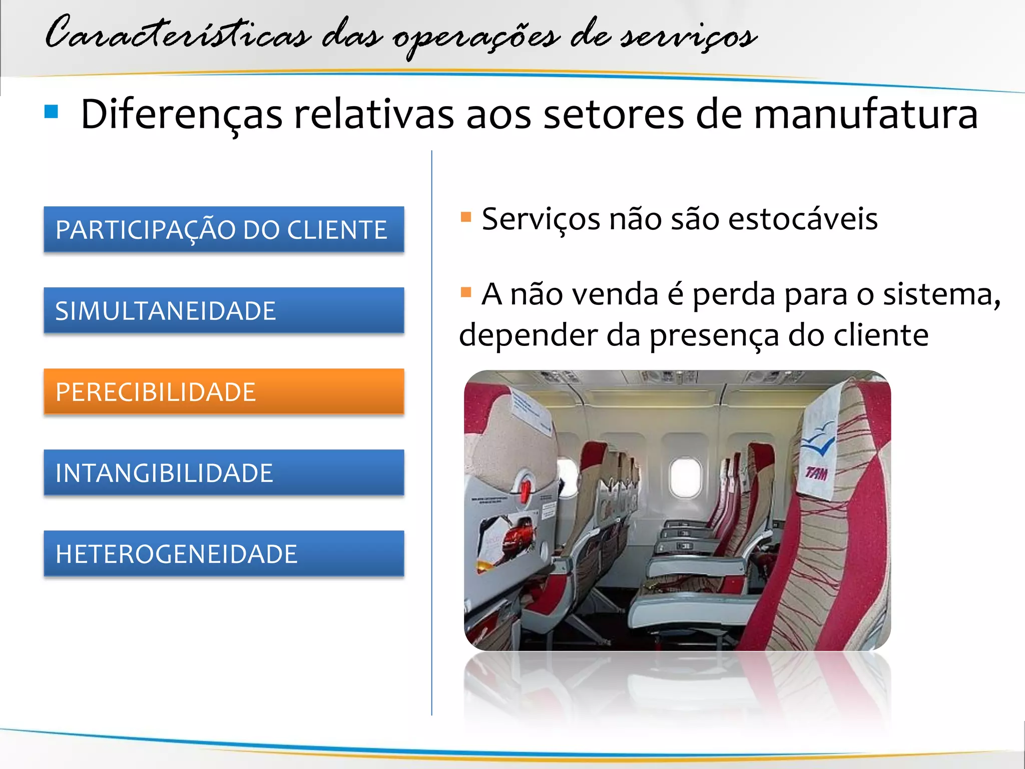 Características das operações de serviços
 Diferenças relativas aos setores de manufatura

PARTICIPAÇÃO DO CLIENTE    Serviços não são estocáveis

SIMULTANEIDADE
                           A não venda é perda para o sistema,
                          depender da presença do cliente
PERECIBILIDADE

INTANGIBILIDADE

HETEROGENEIDADE
 