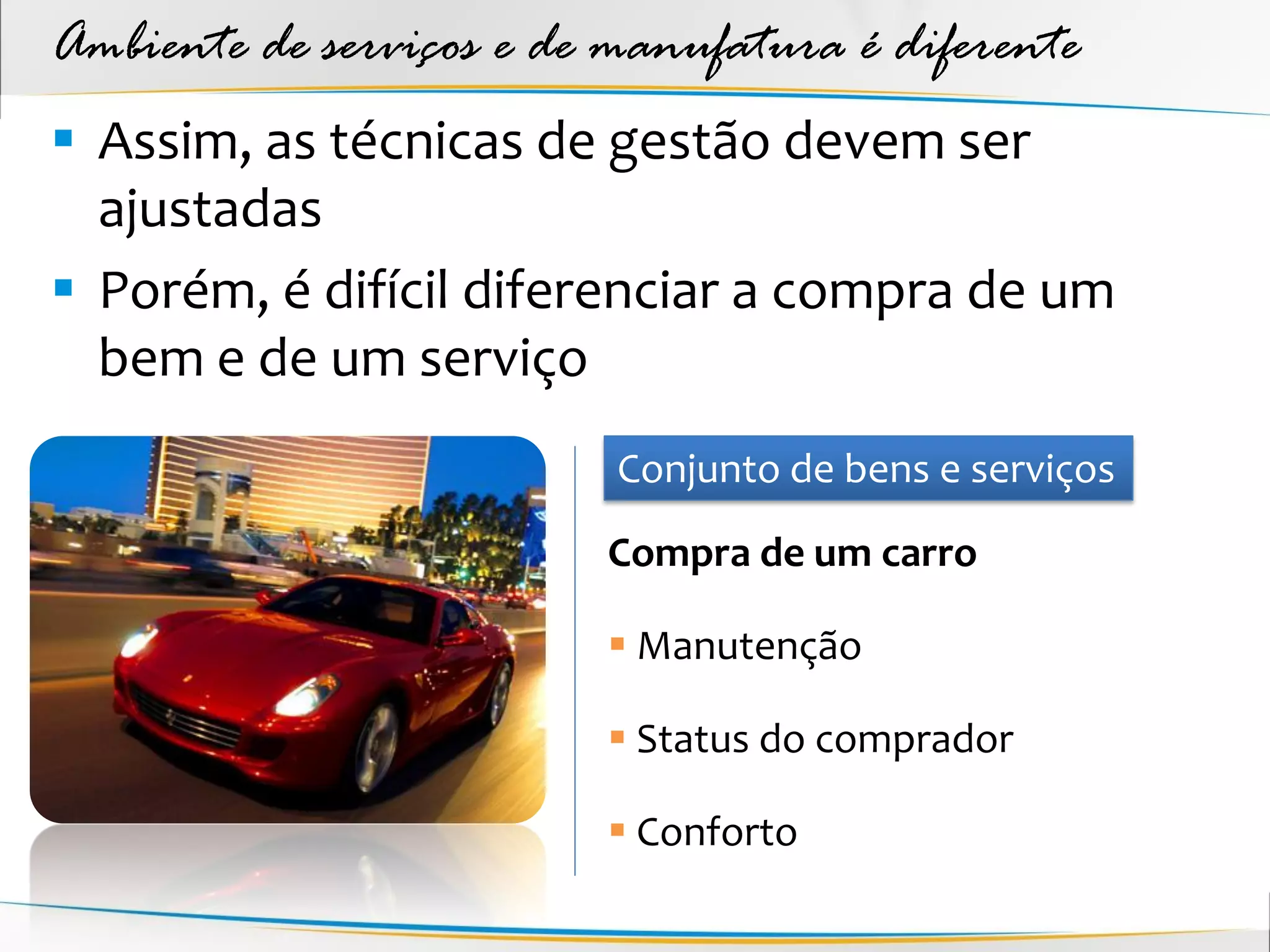 Ambiente de serviços e de manufatura é diferente
 Assim, as técnicas de gestão devem ser
  ajustadas
 Porém, é difícil diferenciar a compra de um
  bem e de um serviço
                          Conjunto de bens e serviços
                         Compra de um carro

                          Manutenção

                          Status do comprador

                          Conforto
 