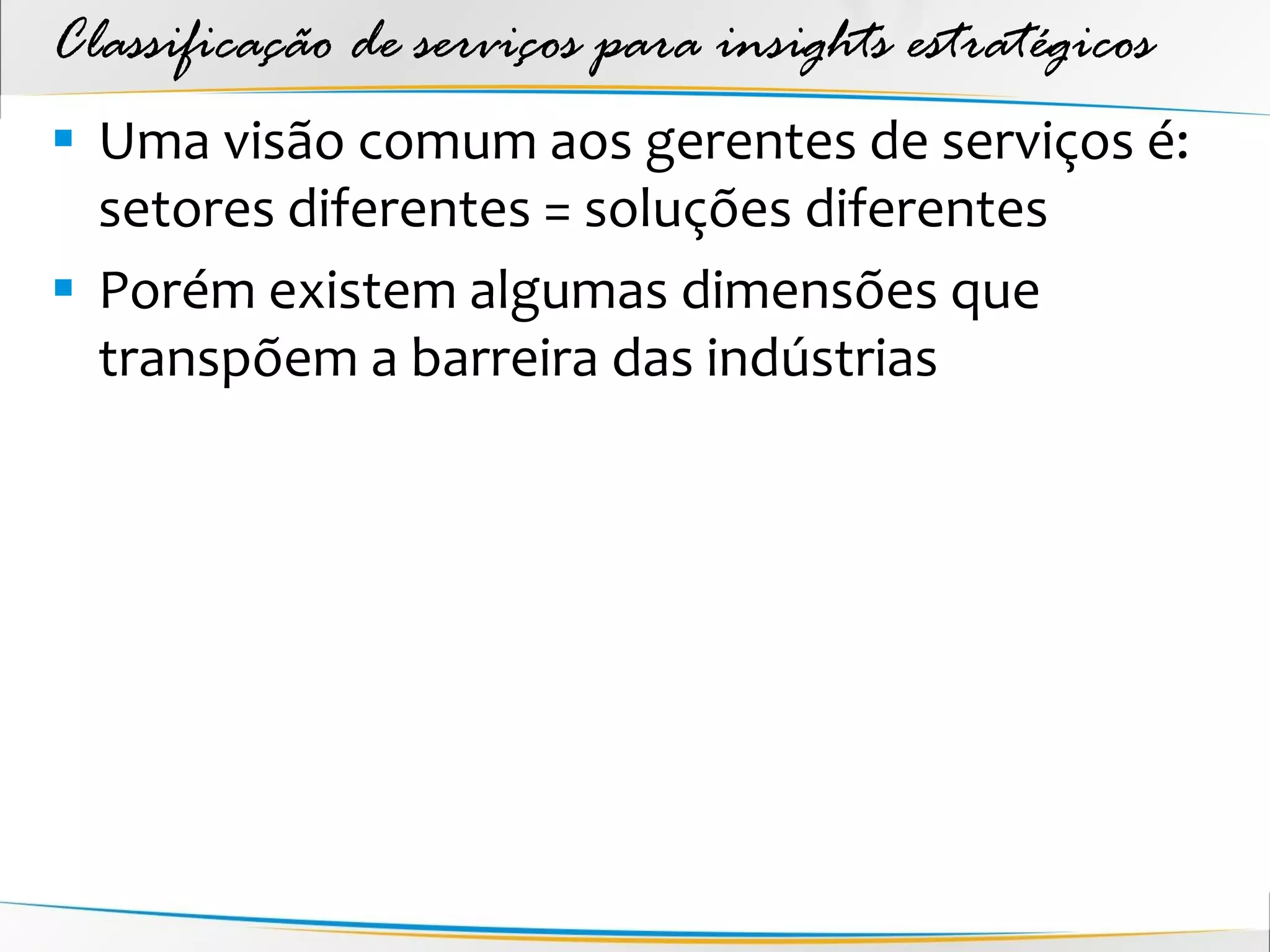 Classificação de serviços para insights estratégicos
 Uma visão comum aos gerentes de serviços é:
  setores diferentes = soluções diferentes
 Porém existem algumas dimensões que
  transpõem a barreira das indústrias
 