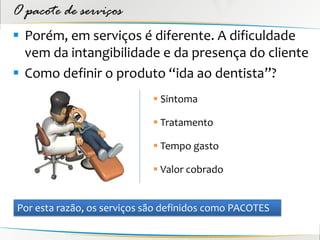 O pacote de serviços
 Porém, em serviços é diferente. A dificuldade
  vem da intangibilidade e da presença do cliente
 Como definir o produto “ida ao dentista”?
                              Sintoma

                              Tratamento

                              Tempo gasto

                              Valor cobrado


Por esta razão, os serviços são definidos como PACOTES
 