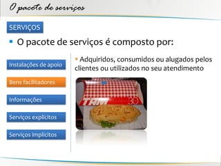 O pacote de serviços
SERVIÇOS

 O pacote de serviços é composto por:
                        Adquiridos, consumidos ou alugados pelos
Instalações de apoio
                       clientes ou utilizados no seu atendimento
Bens facilitadores

Informações

Serviços explícitos

Serviços implícitos
 