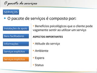 O pacote de serviços
SERVIÇOS

 O pacote de serviços é composto por:
                        Benefícios psicológicos que o cliente pode
Instalações de apoio
                       vagamente sentir ao utilizar um serviço
Bens facilitadores     ASPECTOS IMPORTANTES

Informações             Atitude do serviço

Serviços explícitos     Ambiente

Serviços implícitos     Espera

                        Status
 