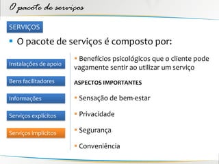 O pacote de serviços
SERVIÇOS

 O pacote de serviços é composto por:
                        Benefícios psicológicos que o cliente pode
Instalações de apoio
                       vagamente sentir ao utilizar um serviço
Bens facilitadores     ASPECTOS IMPORTANTES

Informações             Sensação de bem-estar

Serviços explícitos     Privacidade

Serviços implícitos     Segurança

                        Conveniência
 