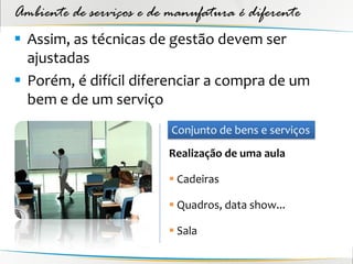 Ambiente de serviços e de manufatura é diferente
 Assim, as técnicas de gestão devem ser
  ajustadas
 Porém, é difícil diferenciar a compra de um
  bem e de um serviço
                          Conjunto de bens e serviços
                         Realização de uma aula

                          Cadeiras

                          Quadros, data show...

                          Sala
 