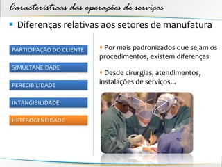 Características das operações de serviços
 Diferenças relativas aos setores de manufatura

PARTICIPAÇÃO DO CLIENTE    Por mais padronizados que sejam os
                          procedimentos, existem diferenças
SIMULTANEIDADE
                           Desde cirurgias, atendimentos,
PERECIBILIDADE
                          instalações de serviços...

INTANGIBILIDADE

HETEROGENEIDADE
 