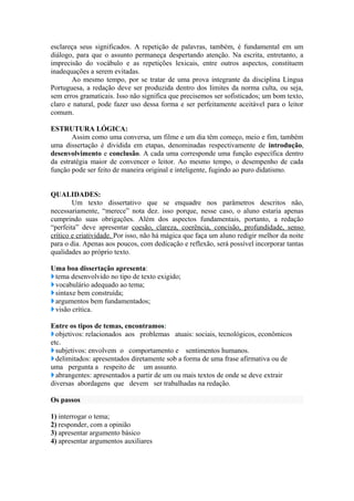 esclareça seus significados. A repetição de palavras, também, é fundamental em um
diálogo, para que o assunto permaneça despertando atenção. Na escrita, entretanto, a
imprecisão do vocábulo e as repetições lexicais, entre outros aspectos, constituem
inadequações a serem evitadas.
Ao mesmo tempo, por se tratar de uma prova integrante da disciplina Língua
Portuguesa, a redação deve ser produzida dentro dos limites da norma culta, ou seja,
sem erros gramaticais. Isso não significa que precisemos ser sofisticados; um bom texto,
claro e natural, pode fazer uso dessa forma e ser perfeitamente aceitável para o leitor
comum.
ESTRUTURA LÓGICA:
Assim como uma conversa, um filme e um dia têm começo, meio e fim, também
uma dissertação é dividida em etapas, denominadas respectivamente de introdução,
desenvolvimento e conclusão. A cada uma corresponde uma função específica dentro
da estratégia maior de convencer o leitor. Ao mesmo tempo, o desempenho de cada
função pode ser feito de maneira original e inteligente, fugindo ao puro didatismo.
QUALIDADES:
Um texto dissertativo que se enquadre nos parâmetros descritos não,
necessariamente, “merece” nota dez. isso porque, nesse caso, o aluno estaria apenas
cumprindo suas obrigações. Além dos aspectos fundamentais, portanto, a redação
“perfeita” deve apresentar coesão, clareza, coerência, concisão, profundidade, senso
crítico e criatividade. Por isso, não há mágica que faça um aluno redigir melhor da noite
para o dia. Apenas aos poucos, com dedicação e reflexão, será possível incorporar tantas
qualidades ao próprio texto.
Uma boa dissertação apresenta:
tema desenvolvido no tipo de texto exigido;
vocabulário adequado ao tema;
sintaxe bem construída;
argumentos bem fundamentados;
visão crítica.
Entre os tipos de temas, encontramos:
objetivos: relacionados aos problemas atuais: sociais, tecnológicos, econômicos
etc.
subjetivos: envolvem o comportamento e sentimentos humanos.
delimitados: apresentados diretamente sob a forma de uma frase afirmativa ou de
uma pergunta a respeito de um assunto.
abrangentes: apresentados a partir de um ou mais textos de onde se deve extrair
diversas abordagens que devem ser trabalhadas na redação.
Os passos
1) interrogar o tema;
2) responder, com a opinião
3) apresentar argumento básico
4) apresentar argumentos auxiliares
 