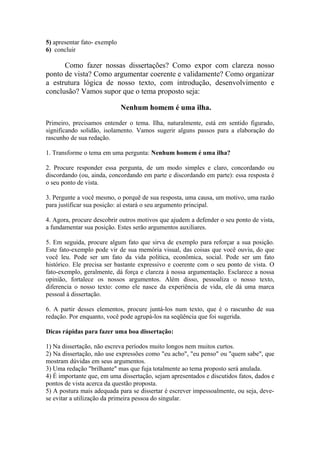 5) apresentar fato- exemplo
6) concluir
Como fazer nossas dissertações? Como expor com clareza nosso
ponto de vista? Como argumentar coerente e validamente? Como organizar
a estrutura lógica de nosso texto, com introdução, desenvolvimento e
conclusão? Vamos supor que o tema proposto seja:
Nenhum homem é uma ilha.
Primeiro, precisamos entender o tema. Ilha, naturalmente, está em sentido figurado,
significando solidão, isolamento. Vamos sugerir alguns passos para a elaboração do
rascunho de sua redação.
1. Transforme o tema em uma pergunta: Nenhum homem é uma ilha?
2. Procure responder essa pergunta, de um modo simples e claro, concordando ou
discordando (ou, ainda, concordando em parte e discordando em parte): essa resposta é
o seu ponto de vista.
3. Pergunte a você mesmo, o porquê de sua resposta, uma causa, um motivo, uma razão
para justificar sua posição: aí estará o seu argumento principal.
4. Agora, procure descobrir outros motivos que ajudem a defender o seu ponto de vista,
a fundamentar sua posição. Estes serão argumentos auxiliares.
5. Em seguida, procure algum fato que sirva de exemplo para reforçar a sua posição.
Este fato-exemplo pode vir de sua memória visual, das coisas que você ouviu, do que
você leu. Pode ser um fato da vida política, econômica, social. Pode ser um fato
histórico. Ele precisa ser bastante expressivo e coerente com o seu ponto de vista. O
fato-exemplo, geralmente, dá força e clareza à nossa argumentação. Esclarece a nossa
opinião, fortalece os nossos argumentos. Além disso, pessoaliza o nosso texto,
diferencia o nosso texto: como ele nasce da experiência de vida, ele dá uma marca
pessoal à dissertação.
6. A partir desses elementos, procure juntá-los num texto, que é o rascunho de sua
redação. Por enquanto, você pode agrupá-los na seqüência que foi sugerida.
Dicas rápidas para fazer uma boa dissertação:
1) Na dissertação, não escreva períodos muito longos nem muitos curtos.
2) Na dissertação, não use expressões como "eu acho", "eu penso" ou "quem sabe", que
mostram dúvidas em seus argumentos.
3) Uma redação "brilhante" mas que fuja totalmente ao tema proposto será anulada.
4) É importante que, em uma dissertação, sejam apresentados e discutidos fatos, dados e
pontos de vista acerca da questão proposta.
5) A postura mais adequada para se dissertar é escrever impessoalmente, ou seja, deve-
se evitar a utilização da primeira pessoa do singular.
 