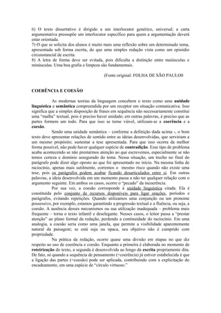 6) O texto dissertativo é dirigido a um interlocutor genérico, universal; a carta
argumentativa pressupõe um interlocutor específico para quem a argumentação deverá
estar orientada.
7) O que se solicita dos alunos é muito mais uma reflexão sobre um determinado tema,
apresentada sob forma escrita, do que uma simples redação vista como um episódio
circunstancial de escrita.
8) A letra de forma deve ser evitada, pois dificulta a distinção entre maiúsculas e
minúsculas. Uma boa grafia e limpeza são fundamentais.
(Fonte original: FOLHA DE SÃO PAULO0
COERÊNCIA E COESÃO
As modernas teorias da linguagem concebem o texto como uma unidade
linguística e semântica compreendida por um receptor em situação comunicativa. Isso
significa que a simples disposição de frases em sequência não necessariamente constitui
uma “malha” textual, pois é preciso haver unidade; em outras palavras, é preciso que as
partes formem um todo. Para que isso se torne viável, utilizam-se a coerência e a
coesão.
Sendo uma unidade semântica – conforme a definição dada acima -, o bom
texto deve apresentar relações de sentido entre as ideias desenvolvidas, que serviriam a
um mesmo propósito; sustentar a tese apresentada. Para que isso ocorra da melhor
forma possível, não pode haver qualquer espécie de contradição. Esse tipo de problema
acaba acontecendo se não prestarmos atenção ao que escrevemos, especialmente se não
temos certeza e domínio assegurado do tema. Nessa situação, um trecho no final do
parágrafo pode dizer algo oposto ao que foi apresentado no início. Na mesma linha de
raciocínio, apenas mais sutilmente, corremos o mesmo risco quando não existe uma
tese, pois os parágrafos podem acabar ficando desarticulados entre si. Em outras
palavras, a ideia desenvolvida em um momento passa a não ter qualquer relação com o
argumento seguinte. Em ambos os casos, ocorre o “pecado” da incoerência.
Por sua vez, a coesão corresponde à unidade linguística citada. Ela é
constituída pelo conjunto de recursos disponíveis para ligar orações, períodos e
parágrafos, evitando repetições. Quando utilizamos uma conjunção ou um pronome
possessivo, por exemplo, estamos garantindo a progressão textual e a fluência, ou seja, a
coesão. A ausência desses mecanismos ou sua utilização inadequada – problema mais
frequente – torna o texto infantil e deselegante. Nesses casos, o leitor passa a “prestar
atenção” ao plano formal da redação, perdendo a continuidade do raciocínio. Em uma
analogia, a coesão seria como uma janela, que permite a visibilidade aparentemente
natural da paisagem; se está suja ou opaca, seu objetivo não é cumprido com
propriedade.
Na prática da redação, ocorre quase uma divisão em etapas no que diz
respeito ao uso de coerência e coesão. Enquanto a primeira é elaborada no momento de
roteirização do texto, a segunda é desenvolvida ao longo da escrita propriamente dita.
De fato, só quando a sequência de pensamento (=coerência) já estiver estabelecida é que
a ligação das partes (=coesão) pode ser aplicada, contribuindo com a explicitação do
encadeamento, em uma espécie de “círculo virtuoso.”
 