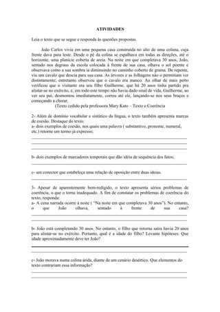 ATIVIDADES
Leia o texto que se segue e responda às questões propostas.
João Carlos vivia em uma pequena casa construída no alto de uma coluna, cuja
frente dava para leste. Desde o pé da colina se espalhava em todas as direções, até o
horizonte, uma planície coberta de areia. Na noite em que completava 30 anos, João,
sentado nos degraus da escola colocada à frente de sua casa, olhava o sol poente e
observava como a sua sombra ia diminuindo no caminho coberto de grama. De repente,
viu um cavalo que descia para sua casa. As árvores e as folhagens não o permitiam ver
distintamente; entretanto observou que o cavalo era manco. Ao olhar de mais perto
verificou que o visitante era seu filho Guilherme, que há 20 anos tinha partido pra
alistar-se no exército, e, em todo este tempo não havia dado sinal de vida, Guilherme, ao
ver seu pai, desmontou imediatamente, correu até ele, lançando-se nos seus braços e
começando a chorar.
(Texto cedido pela professora Mary Kato – Texto e Coerência
2- Além de domínio vocabular e sintático da língua, o texto também apresenta marcas
de coesão. Destaque do texto:
a- dois exemplos de coesão, nos quais uma palavra ( substantivo, pronome, numeral,
etc.) retorne um termo já expresso;
______________________________________________________________________
______________________________________________________________________
______________________________________________________________________
b- dois exemplos de marcadores temporais que dão idéia de sequência dos fatos;
______________________________________________________________________
c- um conector que estabeleça uma relação de oposição entre duas ideias.
______________________________________________________________________
3- Apesar de aparentemente bem-redigido, o texto apresenta sérios problemas de
coerência, o que o torna inadequado. A fim de constatar os problemas de coerência do
texto, responda:
a- A cena narrada ocorre à noite ( “Na noite em que completava 30 anos”). No entanto,
o que João olhava, sentado à frente de sua casa?
______________________________________________________________________
______________________________________________________________________
b- João está completando 30 anos. No entanto, o filho que retorna saíra havia 20 anos
para alistar-se no exército. Portanto, qual é a idade do filho? Levante hipóteses: Que
idade aproximadamente deve ter João?
______________________________________________________________________
c- João morava numa colina árida, diante de um cenário desértico. Que elementos do
texto contrariam essa informação?
______________________________________________________________________
______________________________________________________________________
 