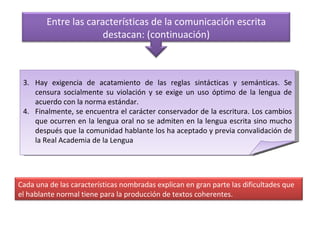 Hay exigencia de acatamiento de las reglas sintácticas y semánticas. Se censura socialmente su violación y se exige un uso óptimo de la lengua de acuerdo con la norma estándar. Finalmente, se encuentra el carácter conservador de la escritura. Los cambios que ocurren en la lengua oral no se admiten en la lengua escrita sino mucho después que la comunidad hablante los ha aceptado y previa convalidación de la Real Academia de la Lengua Entre las características de la comunicación escrita destacan: (continuación) Cada una de las características nombradas explican en gran parte las dificultades que el hablante normal tiene para la producción de textos coherentes. 