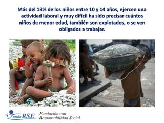 Más del 13% de los niños entre 10 y 14 años, ejercen una
actividad laboral y muy difícil ha sido precisar cuántos
niños de menor edad, también son explotados, o se ven
obligados a trabajar.
 
