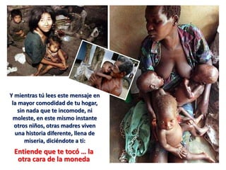 Y mientras tú lees este mensaje en
la mayor comodidad de tu hogar,
sin nada que te incomode, ni
moleste, en este mismo instante
otros niños, otras madres viven
una historia diferente, llena de
miseria, diciéndote a ti:
Entiende que te tocó … la
otra cara de la moneda
 
