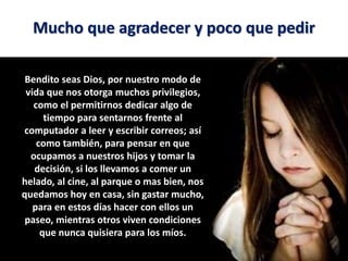 Mucho que agradecer y poco que pedir
Bendito seas Dios, por nuestro modo de
vida que nos otorga muchos privilegios,
como el permitirnos dedicar algo de
tiempo para sentarnos frente al
computador a leer y escribir correos; así
como también, para pensar en que
ocupamos a nuestros hijos y tomar la
decisión, si los llevamos a comer un
helado, al cine, al parque o mas bien, nos
quedamos hoy en casa, sin gastar mucho,
para en estos días hacer con ellos un
paseo, mientras otros viven condiciones
que nunca quisiera para los míos.
 