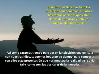 Así como sacamos tiempo para ver en la televisión una película
con nuestros hijos, saquemos hoy algo de tiempo, para compartir
con ellos esta presentación que nos muestra la realidad de la vida
tal y como son, las dos caras de la moneda.
 