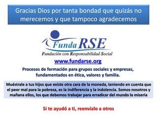 Gracias Dios por tanta bondad que quizás no
merecemos y que tampoco agradecemos
www.fundarse.org
Procesos de formación para grupos sociales y empresas,
fundamentados en ética, valores y familia.
Muéstrale a tus hijos que existe otra cara de la moneda, teniendo en cuenta que
el peor mal para la pobreza, es la indiferencia y la indolencia. Somos nosotros y
mañana ellos, los que debemos trabajar para erradicar del mundo la miseria
Si te ayudó a ti, reenvíalo a otros
 