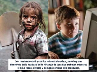 Con la misma edad y con los mismos derechos, pero hay una
diferencia en la realidad de la niña que le toca que trabajar, mientras
el niño juega, estudia y de nada se tiene que preocupar.
 