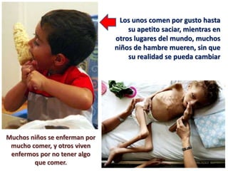 Los unos comen por gusto hasta
su apetito saciar, mientras en
otros lugares del mundo, muchos
niños de hambre mueren, sin que
su realidad se pueda cambiar
Muchos niños se enferman por
mucho comer, y otros viven
enfermos por no tener algo
que comer.
 