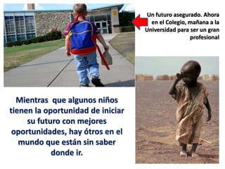 Mientras que algunos niños
tienen la oportunidad de iniciar
su futuro con mejores
oportunidades, hay ótros en el
mundo que están sin saber
donde ir.
Un futuro asegurado. Ahora
en el Colegio, mañana a la
Universidad para ser un gran
profesional
 