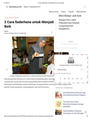 9/17/2019 2 Cara Sederhana untuk Menjadi Guru yang Baik
https://www.sekolahdasar.net/2018/03/2-cara-sederhana-untuk-menjadi-guru-yang-baik.html 1/6
Admin Komentar
0
Home › Berita › Guru SD
2 Cara Sederhana untuk Menjadi Guru yang
Baik
Dengan 2 kebiasaan sederhana ini, setiap anak akan kembali kepada trahnya, manusia yang cerdas.
Seorang peneliti bernama Dr. Ethna Reid mempublikasikan hasil penelitiannya, bahwa untuk
menjadi guru yang baik ternyata yang paling utama adalah menanamkan 2 kebiasaan.Tim Dr.
Reid telah membuktikan bahwa kebiasaan ini dapat berlaku untuk guru dalam segala usia,
gender, lokasi geogra s, mata pelajaran, dan hal-hal lainnya.
10:49:00 AM    
Dapatkan Berita Terkini Setiap Hari
Alamat email Kirim
contoh: nama@mail.com
BERITA TERBARU
Cara Memberikan Motivasi Agar
Siswa Memperhatikan Pelajaran
Trik Agar Siswa Cepat
Memahami Pelajaran dengan
Mind Map
Dapat Dijadikan Pekerjaan
Sampingan, Ini Tips Mengajar
Terbaik
bimbel.ruangguru.com
Bikin Belajar Jadi Asik
Belajar Kini Lebih
Fleksibel dan Mudah
Langsung Dari
Gadgetmu.
BUKA
Terbaik
bimbel.ruangguru.com
Bikin Belajar Jadi Asik
Belajar Kini Lebih
Fleksibel dan Mudah
Langsung Dari
Gadgetmu.
BUKA
     
TOP

Kamis, 29 Maret 2018 |
Selasa, 17 September 2019
Berita Utama Terkini Populer Rekomendasi
 