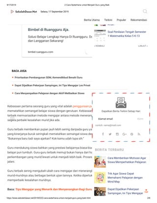 9/17/2019 2 Cara Sederhana untuk Menjadi Guru yang Baik
https://www.sekolahdasar.net/2018/03/2-cara-sederhana-untuk-menjadi-guru-yang-baik.html 2/6
Kebiasaan pertama seorang guru yang vital adalah penggunaan pujian bukan hukuman. Hindari
mematahkan semangat belajar siswa dengan gerutuan. Kebiasaan kedua adalah guru-guru
terbaik memvariasikan metode mengajar antara metode menerangkan dan metode bertanya,
segera perbaiki kesalahan murid jika ada.
Guru terbaik memberikan pujian jauh lebih sering daripada guru yang buruk. Saat mengajar, guru
yang kinerjanya buruk seringkali mematahkan semangat siswa dengan gerutuan seperti,
“Bukannya baru tadi saya ajarkan? Kok kamu udah lupa sih.”
Guru mendukung siswa bahkan yang prestasi belajarnya biasa-biasa saja sehingga kebiasaan
belajar pun tumbuh. Guru-guru terbaik memuji bukan hanya dari hasil ujian, namun dari setiap
perkembangan yang murid lewati untuk menjadi lebih baik. Proses belajar yang murid-murid
jalani.
Guru terbaik sering mengubah-ubah cara mengajar dari menerangkan ke bertanya kepada
murid-muridnya atau berbagai bentuk ujian lainnya. Ketika diperlukan, mereka segera
memperbaiki kesalahan muridnya.
Baca: Tips Mengajar yang Menarik dan Menyenangkan Bagi Guru
Cari Bimbel Yang Bikin Ngerti?
Bimbel di Ruangguru Aja.
Solusi Belajar Lengkap Hanya Di Ruangguru. Download
dan Langganan Sekarang!
bimbel.ruangguru.com BUKA
BACA JUGA
Prioritaskan Pembangunan SDM, Kemendikbud Benahi Guru
Dapat Dijadikan Pekerjaan Sampingan, Ini Tips Mengajar Les Privat
Cara Menyampaikan Pelajaran dengan Aktif Melibatkan Siswa
« KEMBALI LANJUT »
Les Privat
Bagaimana Cara Mengontrol
Emosi Saat Berhadapan dengan
Anak?
Soal Penilaian Tengah Semester
1 Matematika Kelas 5 K-13
Dapatkan Berita Terkini Setiap Hari
Alamat email Kirim
contoh: nama@mail.com
BERITA TERBARU
Cara Memberikan Motivasi Agar
Siswa Memperhatikan Pelajaran
Trik Agar Siswa Cepat
Memahami Pelajaran dengan
Mind Map
Dapat Dijadikan Pekerjaan
Sampingan, Ini Tips Mengajar
     
TOP

Selasa, 17 September 2019
Berita Utama Terkini Populer Rekomendasi
 