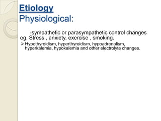 Etiology
Physiological:
-sympathetic or parasympathetic control changes
eg. Stress , anxiety, exercise , smoking.
 Hypothyroidism, hyperthyroidism, hypoadrenalism,
hyperkalemia, hypokalemia and other electrolyte changes.

 