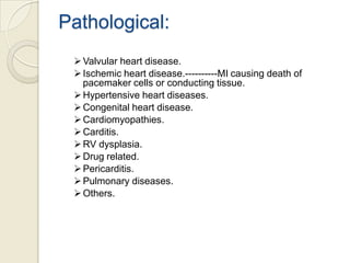 Pathological:
 Valvular heart disease.
 Ischemic heart disease.----------MI causing death of
pacemaker cells or conducting tissue.
 Hypertensive heart diseases.
 Congenital heart disease.
 Cardiomyopathies.
 Carditis.
 RV dysplasia.
 Drug related.
 Pericarditis.
 Pulmonary diseases.
 Others.

 