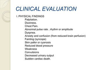 CLINICAL EVALUATION
I. PHYSICAL FINDINGS
Palpitation.
Dizziness.
Chest Pain.
Abnormal pulse rate , rhythm or amplitude
Dyspnea.
Anxiety and confusion (from reduced brain perfusion)
Fainting (syncope)
Skin pallor or cyanosis
Reduced blood pressure
Weakness
Convulsions
Decreased urinary output
Sudden cardiac death.

 