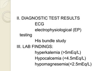 II. DIAGNOSTIC TEST RESULTS
ECG
electrophysiological (EP)
testing
His bundle study
III. LAB FINDINGS:
hyperkalemia (>5mEq/L)
Hypocalcemia (<4.5mEq/L)
hypomagnesemia(<2.5mEq/L)

 