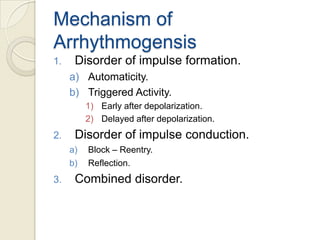 Mechanism of
Arrhythmogensis
1.

Disorder of impulse formation.
a) Automaticity.
b) Triggered Activity.
1) Early after depolarization.
2) Delayed after depolarization.

2.

Disorder of impulse conduction.
a)
b)

3.

Block – Reentry.
Reflection.

Combined disorder.

 