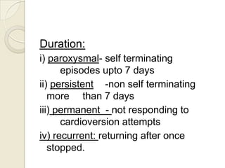 Duration:
i) paroxysmal- self terminating
episodes upto 7 days
ii) persistent -non self terminating
more than 7 days
iii) permanent - not responding to
cardioversion attempts
iv) recurrent: returning after once
stopped.

 