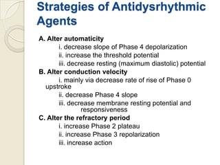 Strategies of Antidysrhythmic
Agents
A. Alter automaticity
i. decrease slope of Phase 4 depolarization
ii. increase the threshold potential
iii. decrease resting (maximum diastolic) potential
B. Alter conduction velocity
i. mainly via decrease rate of rise of Phase 0
upstroke
ii. decrease Phase 4 slope
iii. decrease membrane resting potential and
responsiveness
C. Alter the refractory period
i. increase Phase 2 plateau
ii. increase Phase 3 repolarization
iii. increase action

 