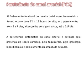 O fechamento funcional do canal arterial no recém-nascido a termo ocorre com 12 a 15 horas de vida, e o permanente, com 5 a 7 dias, alcançando, em alguns casos, até o 21º dia.  A persistência sintomática do canal arterial é definida pela presença do sopro cardíaco, pela taquicardia, pelo precórdio hiperdinâmico e pelo aumento da amplitude de pulso. 