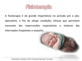 A fisioterapia é de grande importância no período pré e pós-operatório, a fim de atingir condições clínicas que permitam manuseio das repercussões respiratórias e motoras das internações freqüentes e sequelas. Cardiopatias Congênitas do RN; Fisioterapia Neonatal; 6° semestre 