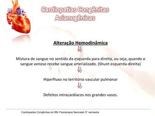 Alteração Hemodinâmica Mistura de sangue no sentido da esquerda para direita, ou seja, quando o sangue venoso recebe sangue arterializado. (Shunt esquerda-direita) Hiperfluxo no território vascular pulmonar Defeitos intracardíacos nos grandes vasos. Cardiopatias Congênitas do RN; Fisioterapia Neonatal; 6° semestre 