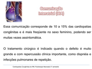 Cardiopatias Congênitas do RN; Fisioterapia Neonatal; 6° semestre Essa comunicação corresponde de 10 a 15% das cardiopatias congênitas e é mais freqüente no sexo feminino, podendo ser muitas vezes assintomática.  O tratamento cirúrgico é indicado quando o defeito é muito grande e com repercussão clínica importante, como dispnéia e infecções pulmonares de repetição. 