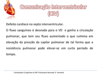 Defeito cardíaco no septo interventricular. O fluxo sanguíneo é desviado para o VD  e ganha a circulação pulmonar, que tem seu fluxo aumentado o que culmina em elevação da pressão da capilar pulmonar de tal forma que a resistência pulmonar pode elevar-se em curto período de tempo. Cardiopatias Congênitas do RN; Fisioterapia Neonatal; 6° semestre 