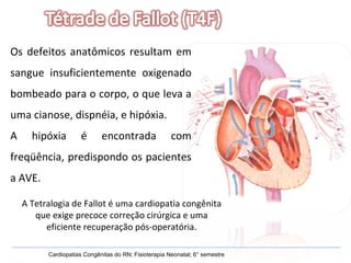 Os defeitos anatômicos resultam em sangue insuficientemente oxigenado bombeado para o corpo, o que leva a uma cianose, dispnéia, e hipóxia.  A hipóxia é encontrada com freqüência, predispondo os pacientes a AVE.  Cardiopatias Congênitas do RN; Fisioterapia Neonatal; 6° semestre A Tetralogia de Fallot é uma cardiopatia congênita que exige precoce correção cirúrgica e uma eficiente recuperação pós-operatória. 