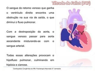 Cardiopatias Congênitas do RN; Fisioterapia Neonatal; 6° semestre O sangue do retorno venoso que ganha o ventrículo direito encontra uma obstrução na sua via de saída, o que diminui o fluxo pulmonar. Com a dextroposição da aorta, o sangue venoso passar para aorta ascendente misturando-se com o sangue arterial. Todas essas alterações provocam o hipofluxo pulmonar, culminando em hipóxia e cianose. 
