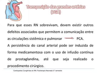 Para que esses RN sobrevivam, devem existir outros defeitos associados que permitem a comunicação entre as circulações sistêmica e pulmonar  PCA. A persistência do canal arterial pode ser induzida de forma medicamentosa com o uso de infusão contínua de prostaglandina, até que seja realizado o procedimento cirúrgico.  Cardiopatias Congênitas do RN; Fisioterapia Neonatal; 6° semestre 