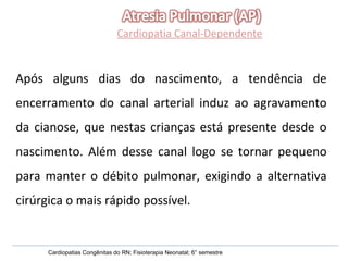 Cardiopatia Canal-Dependente Após alguns dias do nascimento, a tendência de encerramento do canal arterial induz ao agravamento da cianose, que nestas crianças está presente desde o nascimento. Além desse canal logo se tornar pequeno para manter o débito pulmonar, exigindo a alternativa cirúrgica o mais rápido possível.  Cardiopatias Congênitas do RN; Fisioterapia Neonatal; 6° semestre 