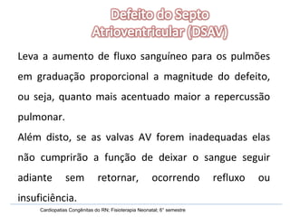 Leva a aumento de fluxo sanguíneo para os pulmões em graduação proporcional a magnitude do defeito, ou seja, quanto mais acentuado maior a repercussão pulmonar. Além disto, se as valvas AV forem inadequadas elas não cumprirão a função de deixar o sangue seguir adiante sem retornar, ocorrendo refluxo ou insuficiência.  Cardiopatias Congênitas do RN; Fisioterapia Neonatal; 6° semestre 