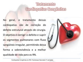 No geral, o tratamento dessas cardiopatias são de correção do defeito estrutural através de cirurgia. O objetivo é corrigir o defeito e suprir os segmentos pulmonares com fluxo sangüíneo irregular, permitindo dessa forma a sobrevivência e a melhor qualidade de vida para os RN. Cardiopatias Congênitas do RN; Fisioterapia Neonatal; 6° semestre 