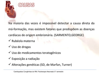 Na maioria das vezes é impossível detectar a causa direta da má-formação, mas existem fatores que predispõem as doenças cardíacas de origem embrionária. (SARMENTO,GEORGE) Rubéola materna Uso de drogas Uso de medicamentos teratogênicos Exposição a radiação Alterações genéticas (SD, de Marfan, Turner)  Cardiopatias Congênitas do RN; Fisioterapia Neonatal; 6° semestre 