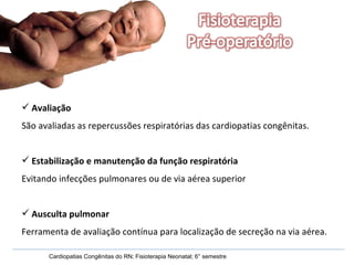 Avaliação São avaliadas as repercussões respiratórias das cardiopatias congênitas. Estabilização e manutenção da função respiratória Evitando infecções pulmonares ou de via aérea superior Ausculta pulmonar Ferramenta de avaliação contínua para localização de secreção na via aérea. Cardiopatias Congênitas do RN; Fisioterapia Neonatal; 6° semestre 