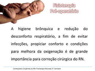A higiene brônquica e redução do desconforto respiratório, a fim de evitar infecções, propiciar conforto e condições para melhora da oxigenação é de grande importância para correção cirúrgica do RN. Cardiopatias Congênitas do RN; Fisioterapia Neonatal; 6° semestre 