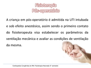 Cardiopatias Congênitas do RN; Fisioterapia Neonatal; 6° semestre A criança em pós-operatório é admitida na UTI intubada e sob efeito anestésico, assim sendo o primeiro contato do fisioterapeuta visa estabelecer os parâmetros da ventilação mecânica e avaliar as condições de ventilação da mesma. 