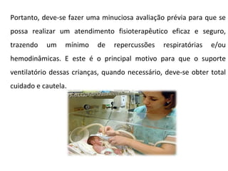 Portanto, deve-se fazer uma minuciosa avaliação prévia para que se possa realizar um atendimento fisioterapêutico eficaz e seguro, trazendo um mínimo de repercussões respiratórias e/ou hemodinâmicas. E este é o principal motivo para que o suporte ventilatório dessas crianças, quando necessário, deve-se obter total cuidado e cautela. 