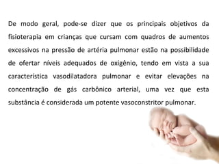 De modo geral, pode-se dizer que os principais objetivos da fisioterapia em crianças que cursam com quadros de aumentos excessivos na pressão de artéria pulmonar estão na possibilidade de ofertar níveis adequados de oxigênio, tendo em vista a sua característica vasodilatadora pulmonar e evitar elevações na concentração de gás carbônico arterial, uma vez que esta substância é considerada um potente vasoconstritor pulmonar. 