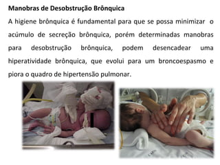 Manobras de Desobstrução Brônquica A higiene brônquica é fundamental para que se possa minimizar  o acúmulo de secreção brônquica, porém determinadas manobras para desobstrução brônquica, podem desencadear uma hiperatividade brônquica, que evolui para um broncoespasmo e piora o quadro de hipertensão pulmonar. 
