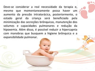Deve-se considerar a real necessidade da terapia e, mesmo que momentaneamente possa haver um aumento da pressão intratorácica, posteriormente, o estado geral da criança será beneficiado pela minimização das secreções brônquicas, manutenção dos volumes e capacidades pulmonares e redução da hipoxemia. Além disso, é possível reduzir a hipercapnia com manobras que busquem a higiene brônquica e a expansibilidade pulmonar. 